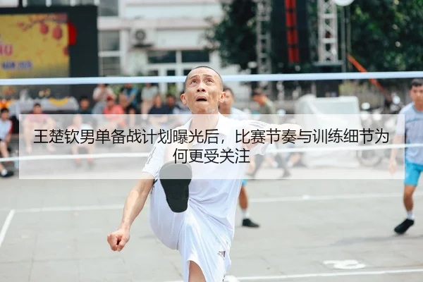 王楚钦男单备战计划曝光后，比赛节奏与训练细节为何更受关注